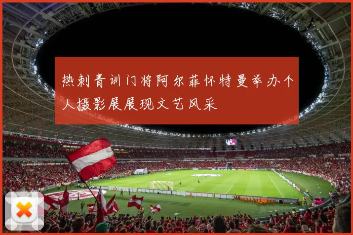 热刺青训门将阿尔菲怀特曼举办个人摄影展展现文艺风采