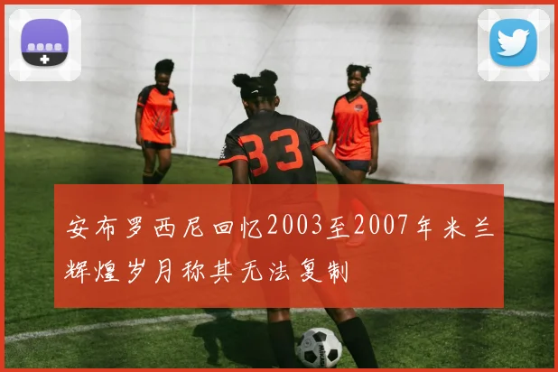 安布罗西尼回忆2003至2007年米兰辉煌岁月称其无法复制