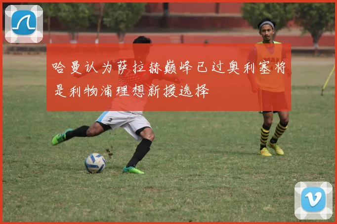 哈曼认为萨拉赫巅峰已过奥利塞将是利物浦理想新援选择