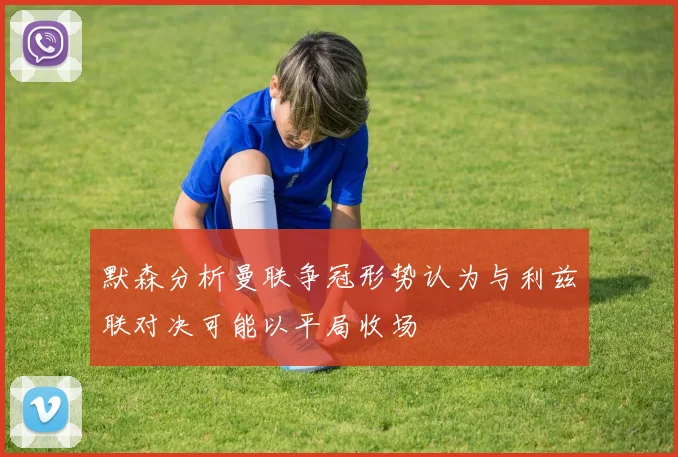 默森分析曼联争冠形势认为与利兹联对决可能以平局收场