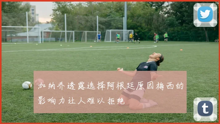 加纳乔透露选择阿根廷原因梅西的影响力让人难以拒绝