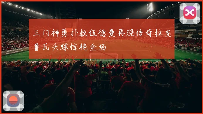三门神勇扑救伍德曼再现传奇拉克鲁瓦头球惊艳全场