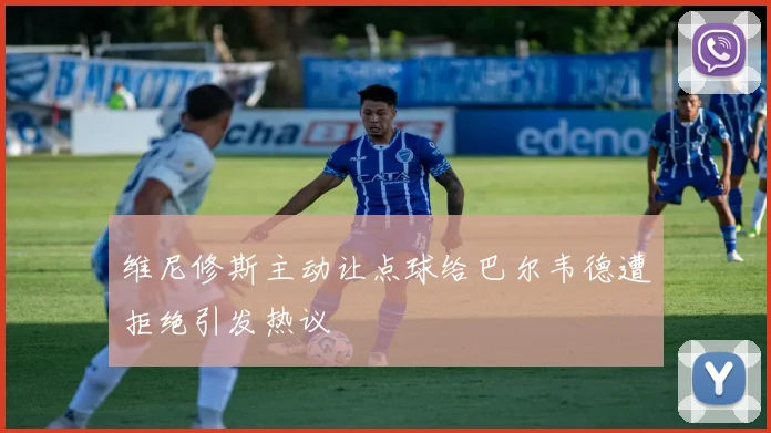 维尼修斯主动让点球给巴尔韦德遭拒绝引发热议