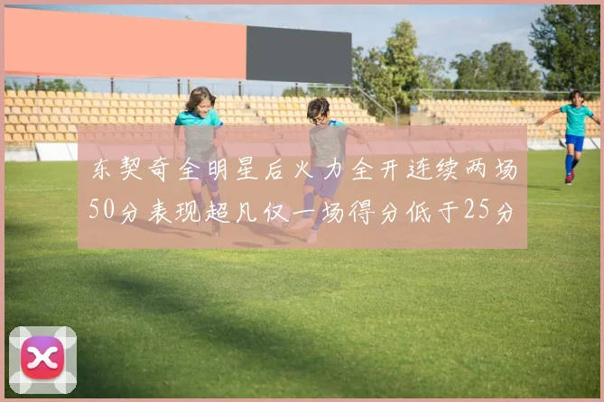 东契奇全明星后火力全开连续两场50分表现超凡仅一场得分低于25分