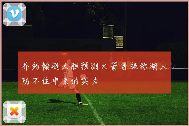 乔约翰逊大胆预测火箭晋级称湖人防不住申京的实力