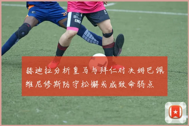赫迪拉分析皇马与拜仁对决姆巴佩维尼修斯防守松懈或成致命弱点