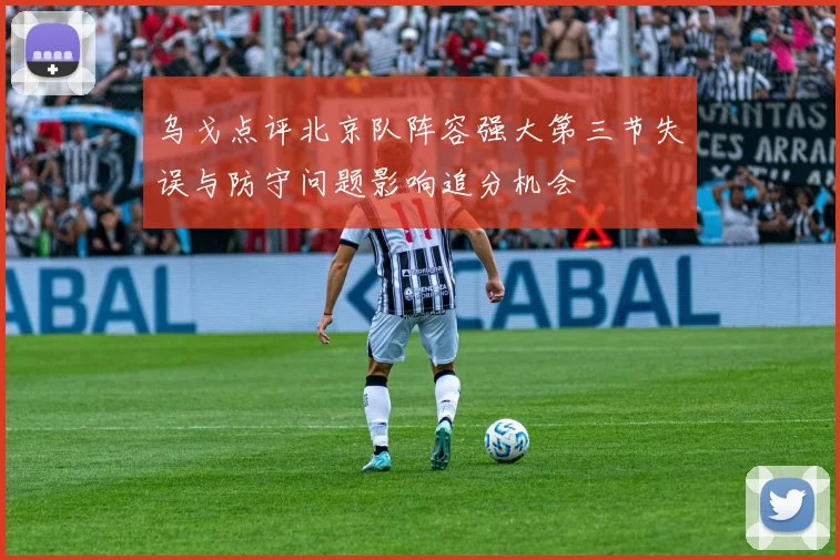 乌戈点评北京队阵容强大第三节失误与防守问题影响追分机会