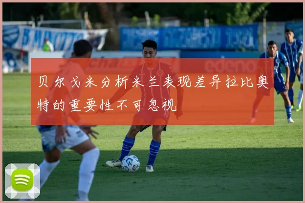 贝尔戈米分析米兰表现差异拉比奥特的重要性不可忽视