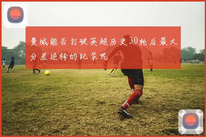曼城能否打破英超历史30轮后最大分差逆转的纪录呢