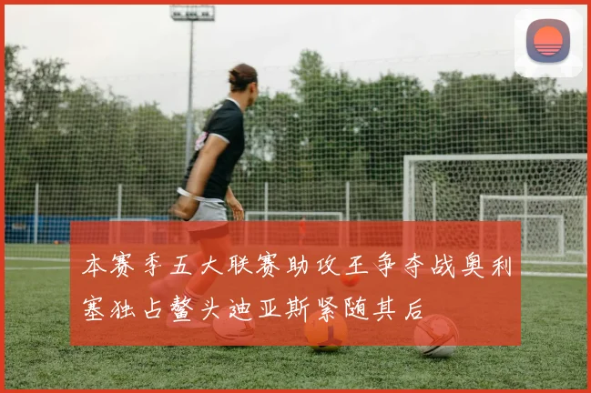 本赛季五大联赛助攻王争夺战奥利塞独占鳌头迪亚斯紧随其后