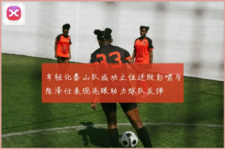 年轻化泰山队成功止住连败彭啸与陈泽仕表现亮眼助力球队反弹