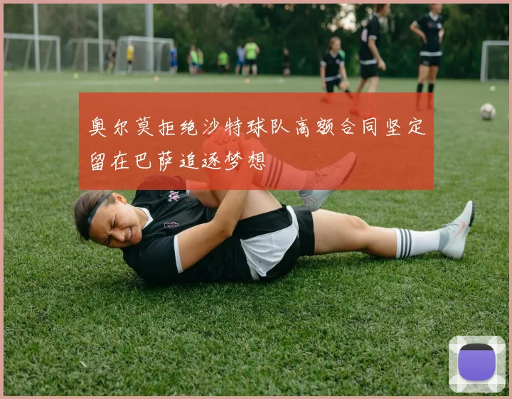 奥尔莫拒绝沙特球队高额合同坚定留在巴萨追逐梦想