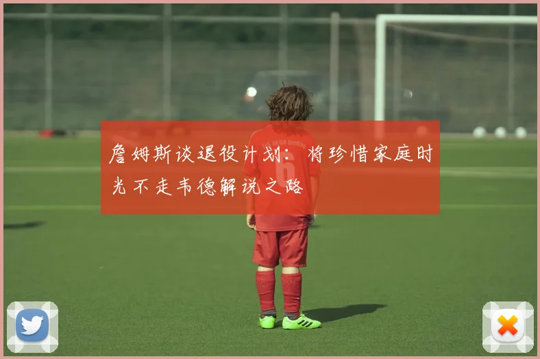 詹姆斯谈退役计划：将珍惜家庭时光不走韦德解说之路