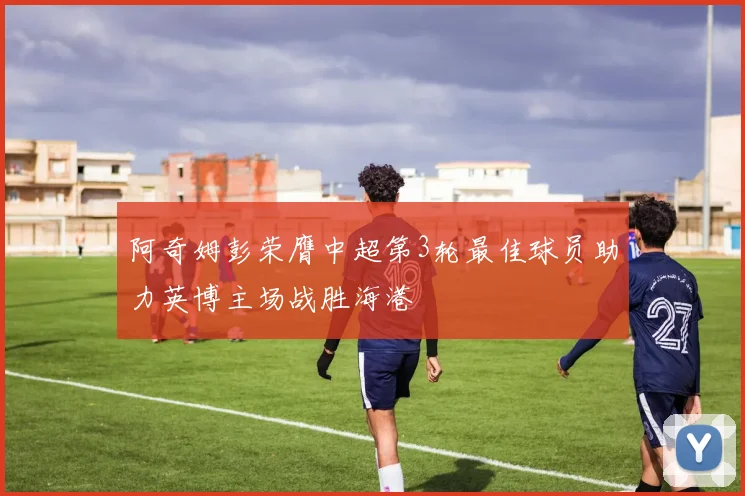 阿奇姆彭荣膺中超第3轮最佳球员助力英博主场战胜海港