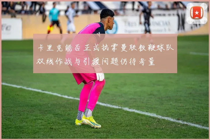卡里克能否正式执掌曼联教鞭球队双线作战与引援问题仍待考量