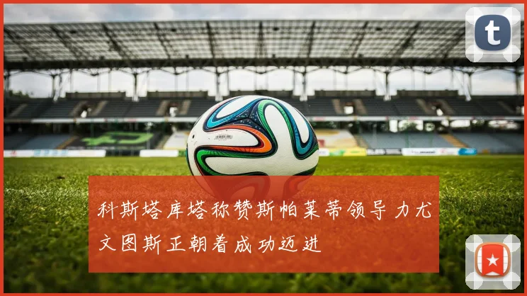 科斯塔库塔称赞斯帕莱蒂领导力尤文图斯正朝着成功迈进