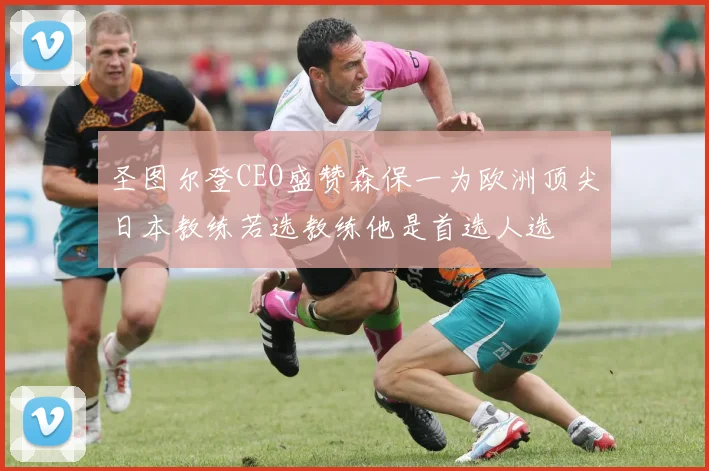 圣图尔登CEO盛赞森保一为欧洲顶尖日本教练若选教练他是首选人选