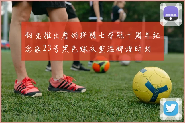 耐克推出詹姆斯骑士夺冠十周年纪念款23号黑色球衣重温辉煌时刻