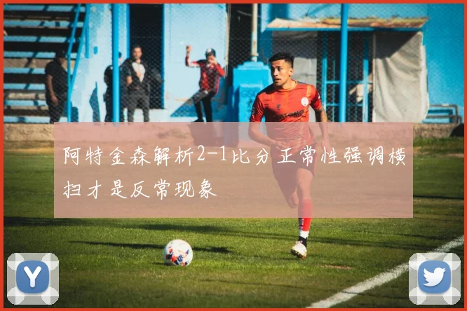 阿特金森解析2-1比分正常性强调横扫才是反常现象