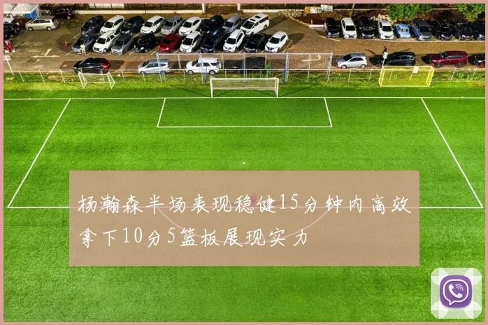 杨瀚森半场表现稳健15分钟内高效拿下10分5篮板展现实力