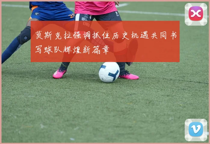 莫斯克拉强调抓住历史机遇共同书写球队辉煌新篇章