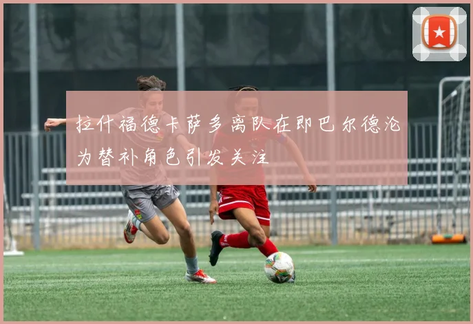 拉什福德卡萨多离队在即巴尔德沦为替补角色引发关注