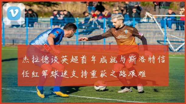 杰拉德谈英超首年成就与斯洛特信任红军球迷支持重获之路艰难