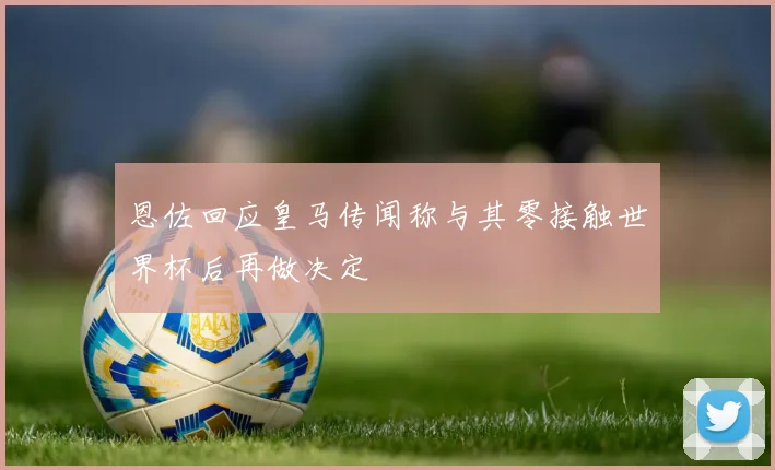 恩佐回应皇马传闻称与其零接触世界杯后再做决定