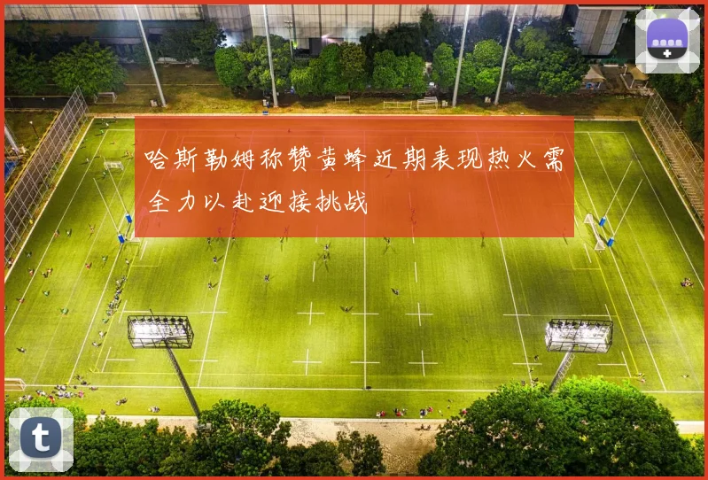 哈斯勒姆称赞黄蜂近期表现热火需全力以赴迎接挑战