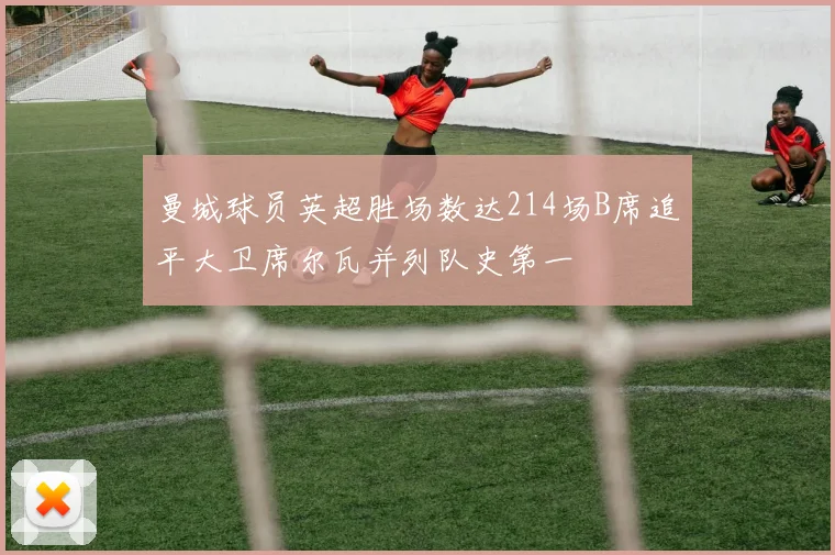 曼城球员英超胜场数达214场B席追平大卫席尔瓦并列队史第一