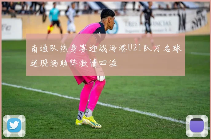 南通队热身赛迎战海港U21队万名球迷现场助阵激情四溢