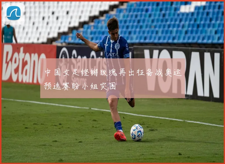 中国女足铿锵玫瑰再出征备战奥运预选赛盼小组突围