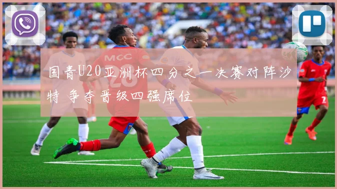 国青U20亚洲杯四分之一决赛对阵沙特 争夺晋级四强席位