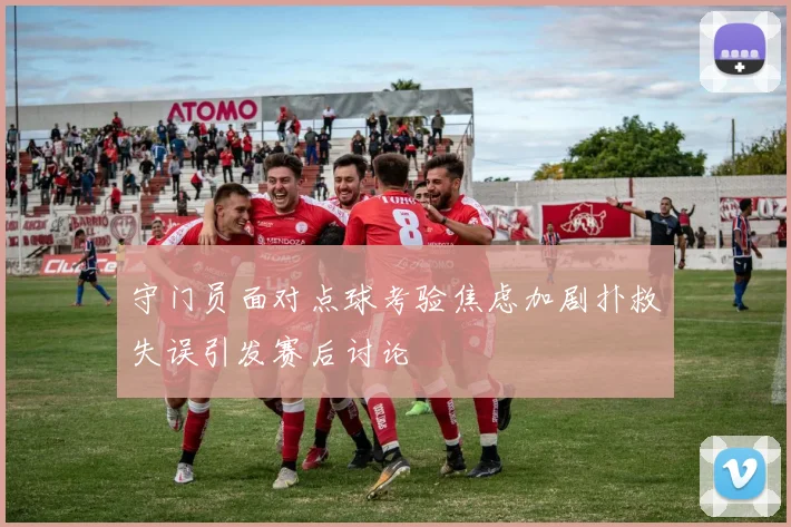 守门员面对点球考验焦虑加剧扑救失误引发赛后讨论