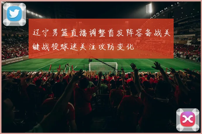 辽宁男篮直播调整首发阵容备战关键战役球迷关注攻防变化