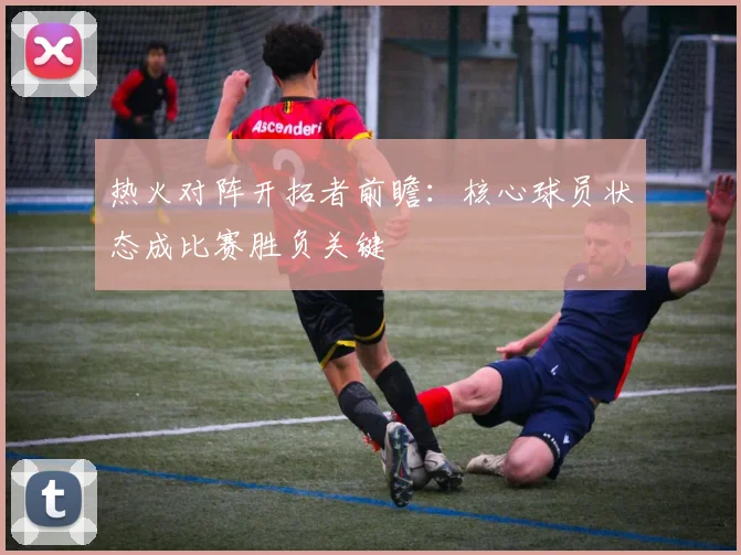 热火对阵开拓者前瞻：核心球员状态成比赛胜负关键