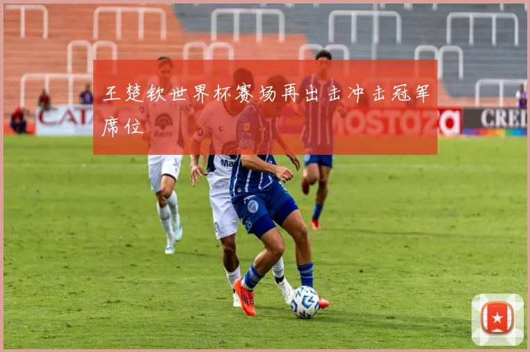 王楚钦世界杯赛场再出击冲击冠军席位