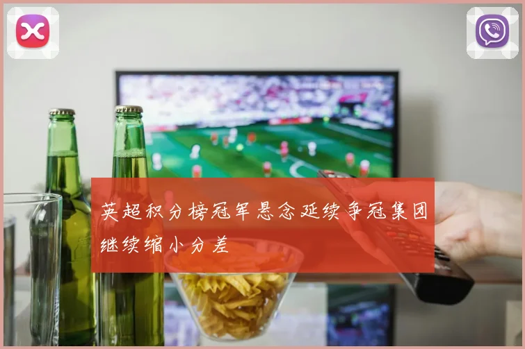 英超积分榜冠军悬念延续争冠集团继续缩小分差