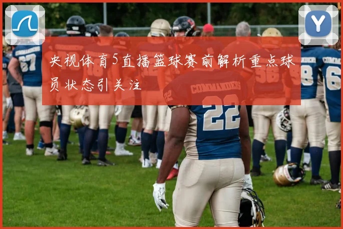 央视体育5直播篮球赛前解析重点球员状态引关注