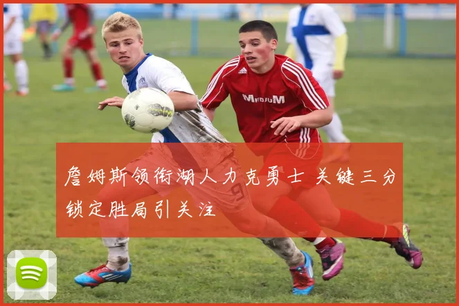 詹姆斯领衔湖人力克勇士 关键三分锁定胜局引关注