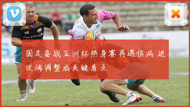 国足备战亚洲杯热身赛再遇伤病 进攻端调整成关键看点