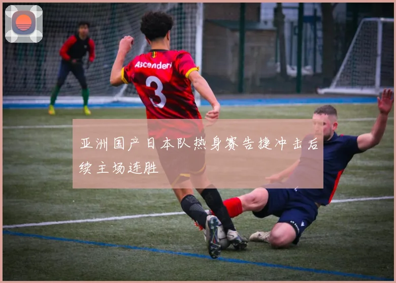 亚洲国产日本队热身赛告捷冲击后续主场连胜