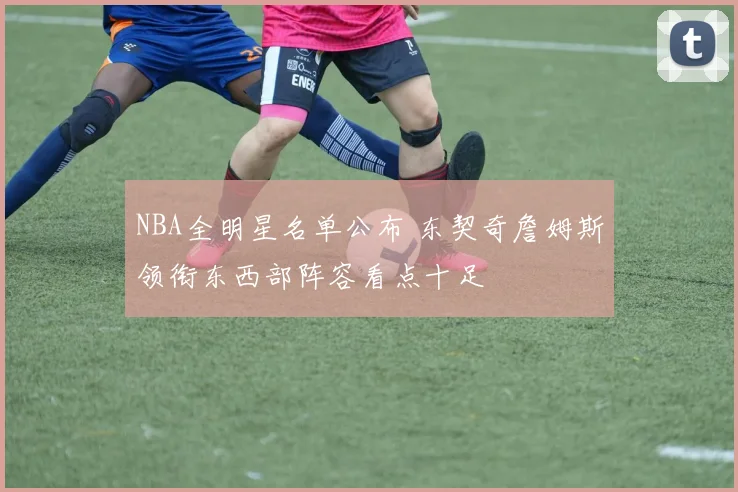 NBA全明星名单公布 东契奇詹姆斯领衔东西部阵容看点十足