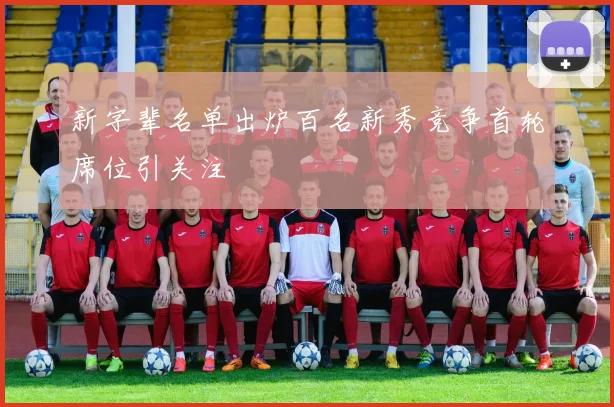 新字辈名单出炉百名新秀竞争首轮席位引关注