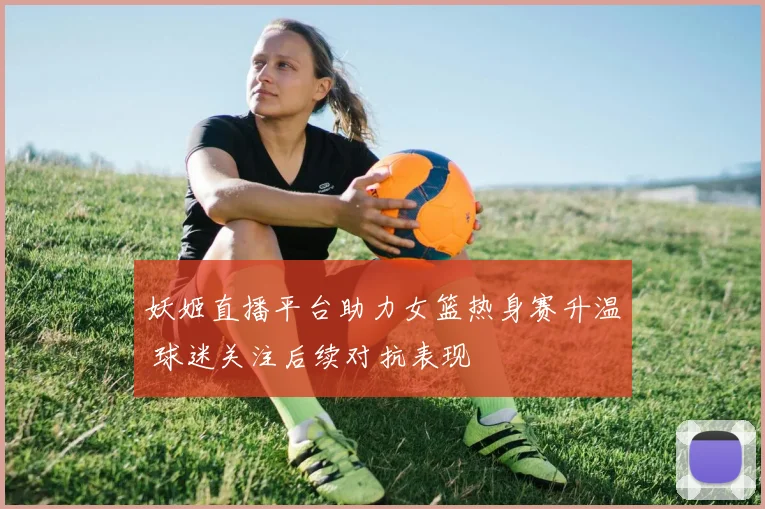 妖姬直播平台助力女篮热身赛升温 球迷关注后续对抗表现