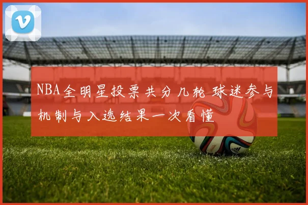 NBA全明星投票共分几轮 球迷参与机制与入选结果一次看懂