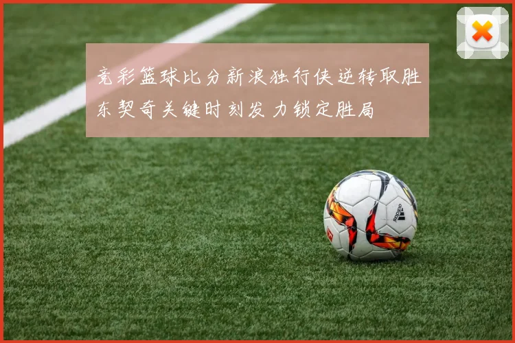 竞彩篮球比分新浪独行侠逆转取胜东契奇关键时刻发力锁定胜局