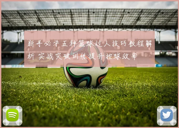 新手必学五种篮球过人技巧教程解析 实战突破训练提升控球效率