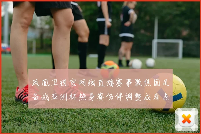 凤凰卫视官网线直播赛事聚焦国足备战亚洲杯热身赛伤停调整成看点