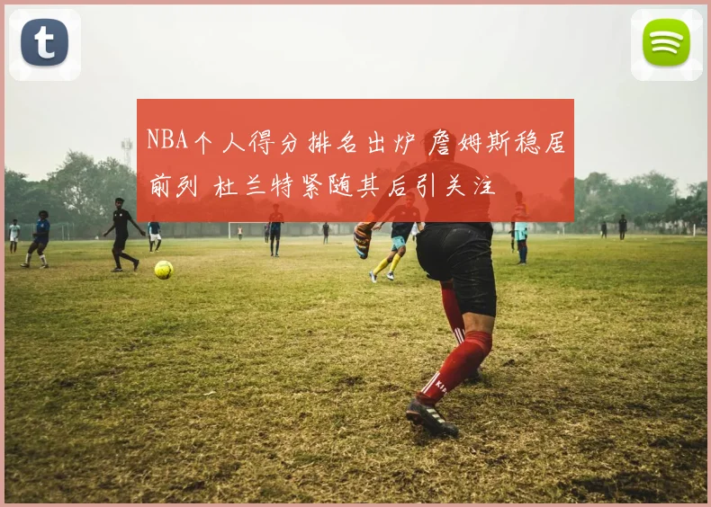 NBA个人得分排名出炉 詹姆斯稳居前列 杜兰特紧随其后引关注